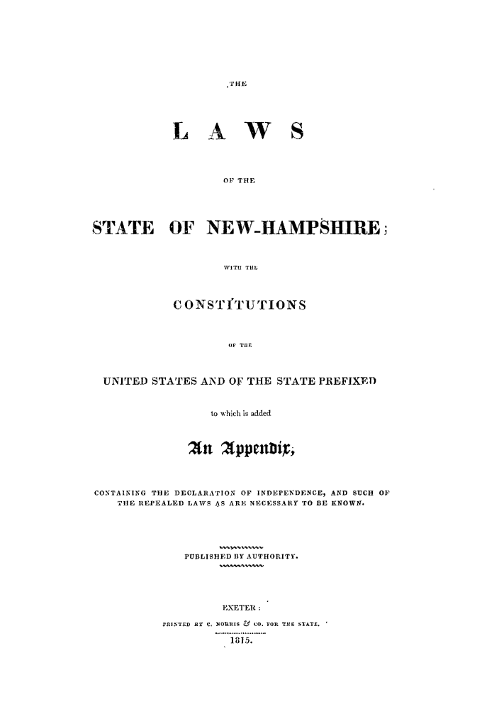handle is hein.sstatutes/onireu0001 and id is 1 raw text is: .THE

L A

w s

OF THE

STATE OF NEWHAMPSHIRE
WITH THL
C ONSTfTUTIONS
OF THE
UNITED STATES AND OF THE STATE PREFIXED
to which is added
'An     ppenbi
CONTAINING THE DECLARATION OF INDEPENDENCE, AND SUCH OF
THE REPEALED LAWS AS ARE NECESSARY TO BE KNOWN.
PUBLISHED BY AUTHORITY.
FXETER:
rRf.,TED Er  C. NORRIS &  CO. rOR THE STATE.
1815.


