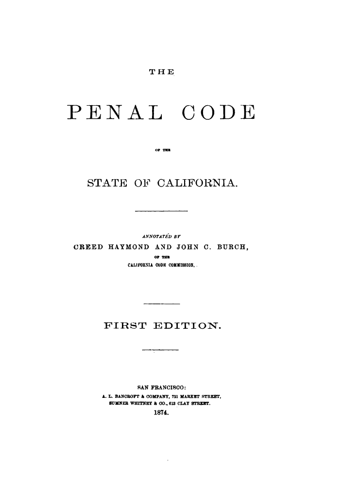 handle is hein.sstatutes/pcodca0001 and id is 1 raw text is: THE

PENAL

CODE

OF 7

STATE OF CALIFORNIA.
ANNOTATED BY
CREED HAYMOND AND JOHN C. BURCH,
OF Tia
CALIF011IA C(DE COMMISSION.
FIRST EDITION.
SAN FRANCISCO:
A. L. BANCOFr & COMPANY, 721 MARKET STREET,
SUMNER WHITNEY & 00., o1 CLAY sTRrET.
1874.


