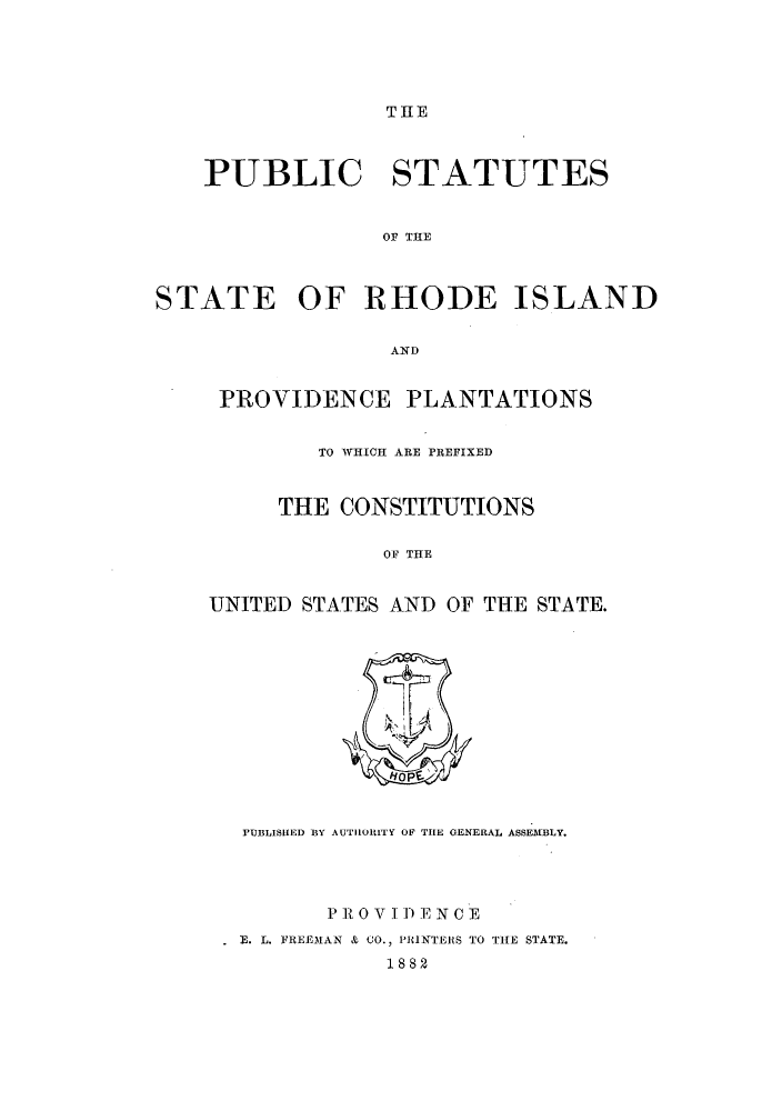 handle is hein.sstatutes/psrhpla0001 and id is 1 raw text is: THE

PUBLIC STATUTES
OF THE
STATE OF RHODE ISLAND
AND

PROVIDENCE PLANTATIONS
TO WHICH ARE PREFIXED
THE CONSTITUTIONS
OF THE
UNITED STATES AND OF THE STATE.

PUBLISHED BY AUTUORITY OF THE GENERAL ASSEMBLY.
P R 0 V I) E N C E
E. L. FREEMAN & CO., 'IUNTERS TO THE STATE.
1882



