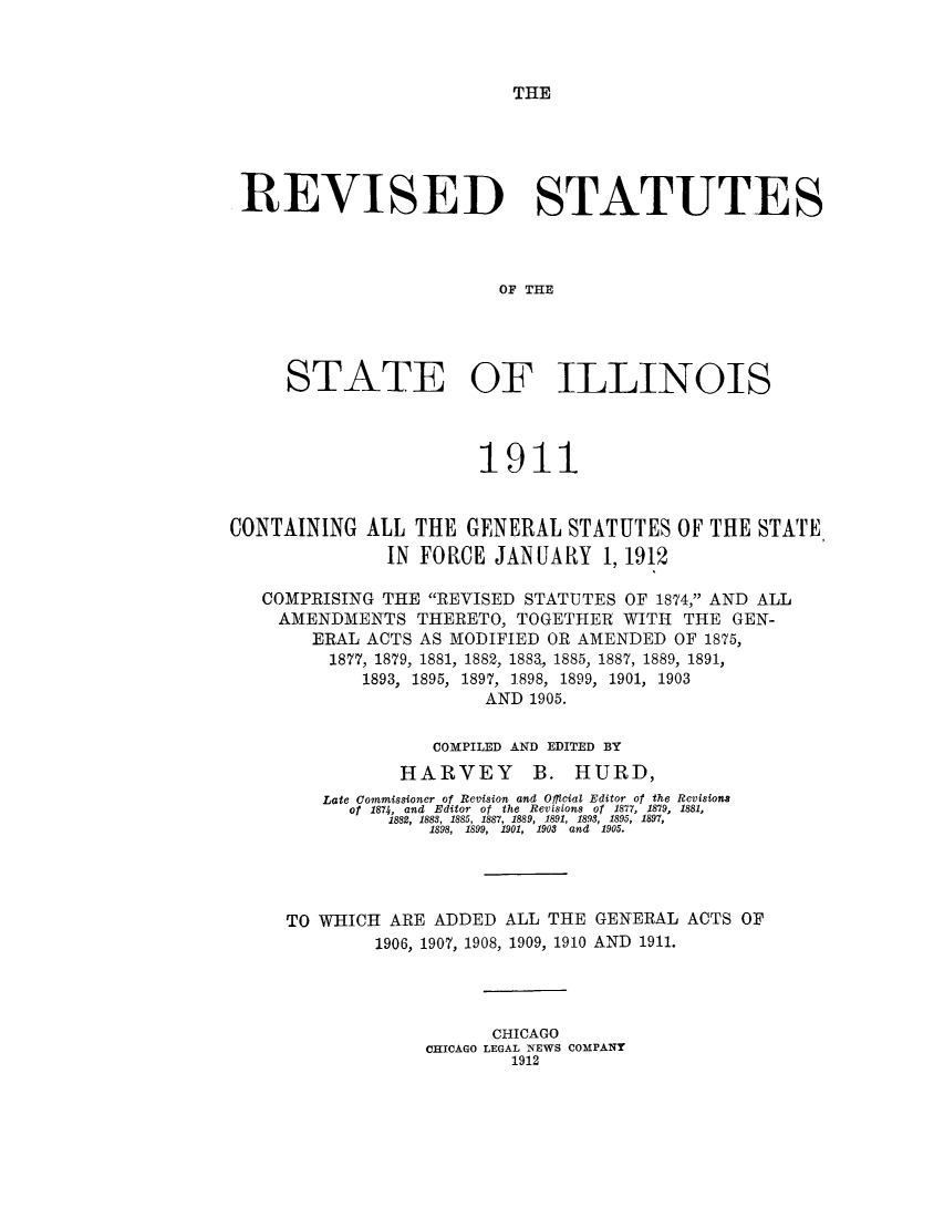 handle is hein.sstatutes/rillga0001 and id is 1 raw text is: THE

REVISED STATUTES
OF THE
STATE OF ILLINOIS
1911
CONTAINING ALL THE GENERAL STATUTES OF THE STATE
IN FORCE JANUARY 1, 1912
COMPRISING THE REVISED STATUTES OF 1874, AND ALL
AMENDMENTS THERETO, TOGETHER WITH THE GEN-
ERAL ACTS AS MODIFIED OR AMENDED OF 1875,
1877, 1879, 1881, 1882, 1883, 1885, 1887, 1889, 1891,
1893, 1895, 1897, 1898, 1899, 1901, 1903
AND 1905.
COMPILED AND EDITED BY
HARVEY B. HURD,
Late Commissioner of Revision and Official Editor of the Revisions
of 1874, and Editor of the Revisions of 1877, 1879, 1881,
1888, 1888, 1885, 1887, 1889, 1891, 1893, 1895, 1897,
1898, 1899, 1901, 1908 and 1905.
TO WHICH ARE ADDED ALL THE GENERAL ACTS OF
1906, 1907, 1908, 1909, 1910 AND 1911.
CHICAGO
CHICAGO LEGAL NEWS COMPANY
1912


