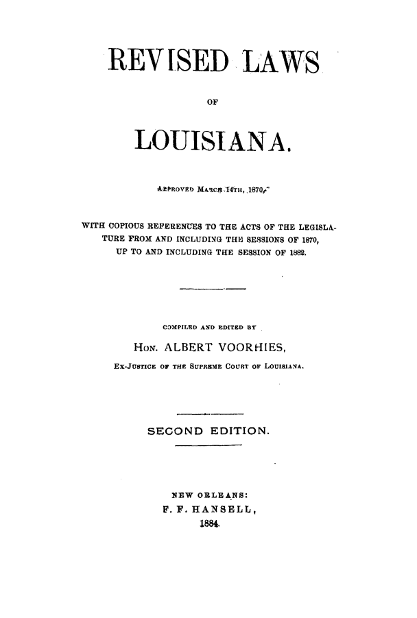 handle is hein.sstatutes/rlloma0001 and id is 1 raw text is: REVISED LAWS
OF
LOUISIANA.
&PROVED MACt4TTH,_1870/.-
WITH COPIOUS REFERENUES TO THE ACTS OF THE LEGISLA-
TURE FROM AND INCLUDING THE SESSIONS OF 1870,
UP TO AND INCLUDING TiE SESSION OF 1882.
CDMPILED AND EDITED BY
HoN. ALBERT VOORHIES,
EX-JUSTICE OF THE SUPREME COURT oF LOUISIANA.
SECOND EDITION.
NEW ORLEANS:
F. F. HANSELL,
1884.



