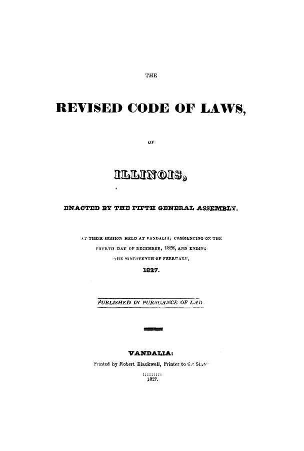 handle is hein.sstatutes/rofenf0001 and id is 1 raw text is: THE

]REVISED CODE OF LAWS,
or,

ENACTED BY THE PIPTH GENERAL ASSEMBLY,
A T THEIR SESSION HELD AT VANDALIA, COMMENCING ON THE
FOURTH DAY OF DECEMBER, 1826, AND ENDING
THE NINETEENTH OF FEBRUARY,
1827.
PUBLISHED IN PURSUANCE OF LA l
VANDALIA:
Printed by Robert Blackwell, Printer to the Star,
1827.


