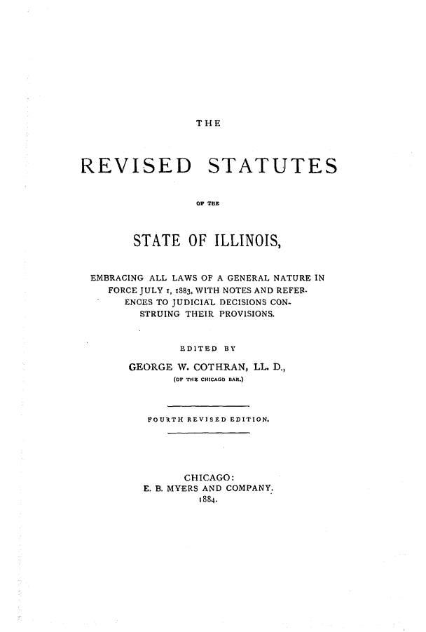 handle is hein.sstatutes/rsillemlg0001 and id is 1 raw text is: THE

REVISED STATUTES
OP THE
STATE OF ILLINOIS,
EMBRACING ALL LAWS OF A GENERAL NATURE IN
FORCE JULY 1, 1883, WITH NOTES AND REFEB.
ENCES TO JUDICIAL DECISIONS CON-
STRUING THEIR PROVISIONS.
EDITED BY
GEORGE W. COT HRAN, LL D.,
(oF THE CHICAGO BAR.)
FOURTH REVISED EDITION.
CHICAGO:
E. B. MYERS AND COMPANY.
1884.


