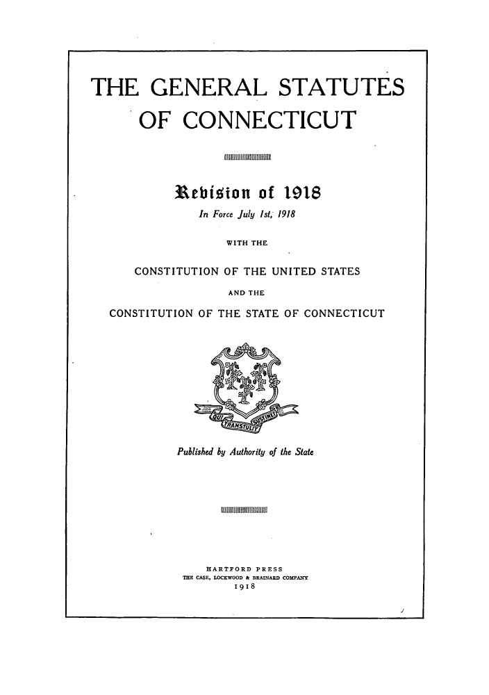 handle is hein.sstatutes/statctpr0001 and id is 1 raw text is: THE GENERAL STATUTES
OF CONNECTICUT
Rebition of 1918
In Force July Ist; 1918
WITH THE
CONSTITUTION OF THE UNITED STATES
AND THE
CONSTITUTION OF THE STATE OF CONNECTICUT

Published by Authority of the State

HARTFORD PRESS
THE CASE, LOCKWOOD & BRAINARD COMPANY
19 18

J1


