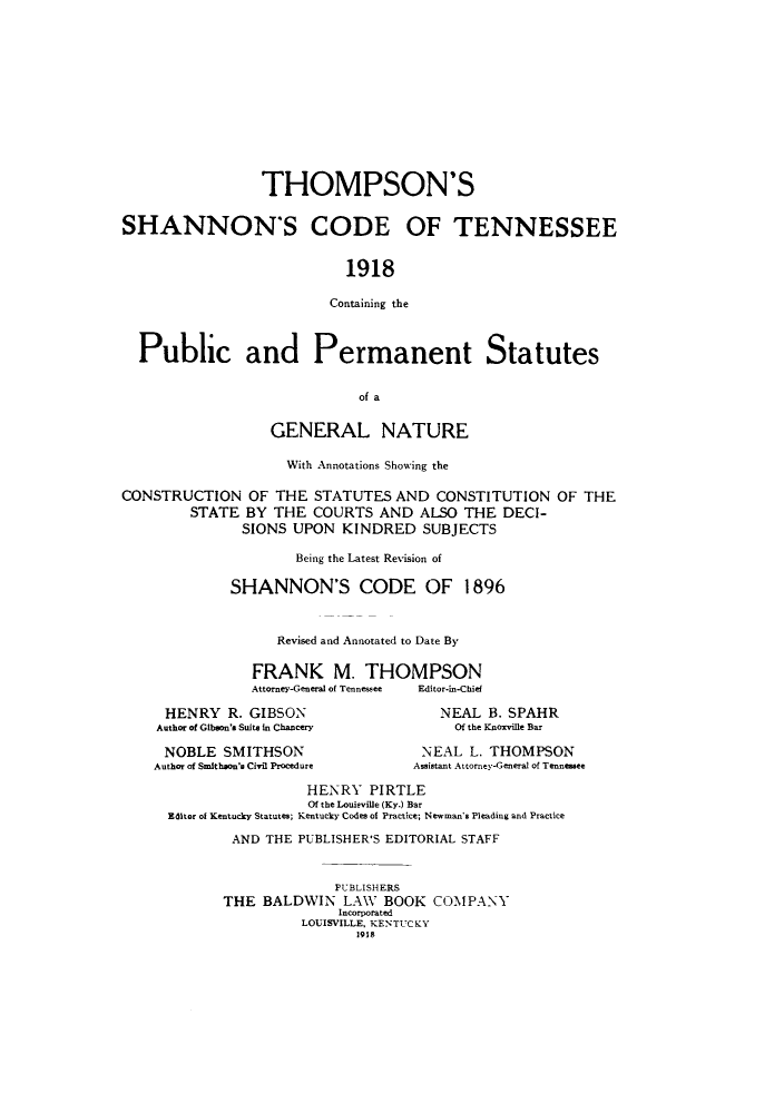 handle is hein.sstatutes/thomshan0001 and id is 1 raw text is: THOMPSON'S
SHANNON'S CODE OF TENNESSEE
1918
Containing the
Public and Permanent Statutes
of a
GENERAL NATURE
With Annotations Showing the
CONSTRUCTION OF THE STATUTES AND CONSTITUTION OF THE
STATE BY THE COURTS AND ALSO THE DECI-
SIONS UPON KINDRED SUBJECTS
Being the Latest Revision of
SHANNON'S CODE OF 1896
Revised and Annotated to Date By
FRANK M. THOMPSON
Attorney-General of Tennessee  Editor-in-Chief

HENRY R. GIBSON
Author of Gibson's Suite in Chancery
NOBLE SMITHSON
Author of Smithson's Civil Procedure

NEAL B. SPAHR
Of the Knoxville Bar
NEAL L. THOMPSON
Assistant Attorney-General of Tennessee

HENRY PIRTLE
Of the Louisville (Ky.) Bar
Editor of Kentucky Statutes; Kentucky Codes of Practice; Newman's Pleading and Practice
AND THE PUBLISHER'S EDITORIAL STAFF
PUBLISHERS
THE BALDWIN LAW BOOK COMPANY
Incorporated
LOUISVILLE, KENTUCKY
1918


