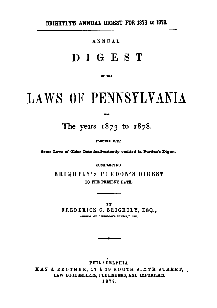 handle is hein.sstatutes/uestisyrs0001 and id is 1 raw text is: BRIGHTLY'S ANNUAL DIGEST FOR 1873 to 1878.

ANNUAL

DIGE

S

T

OF THZ
LAWS OF PENNSYLVANIA
MOR

The years 1873 to

1878.

Tooarzn WIrU
Some Laws of Older Date inadvertently omitted in Purdon's Digest.
COMPLETING
BRIGHTLY'S PURDON'S DIGEST
TO THE PRESENT DATE.
BY
FREDERICK C. BRIGHTLY, ESQ.,
AUveow or PUDON's DIGETC

PHILADELPHIA:
KAY & BROTHER, 17 & 19 SOUTH SIXTH STREET,
LAW BOOKSELLERS, PUBLISHERS, AND IMPORTERS.
1878.


