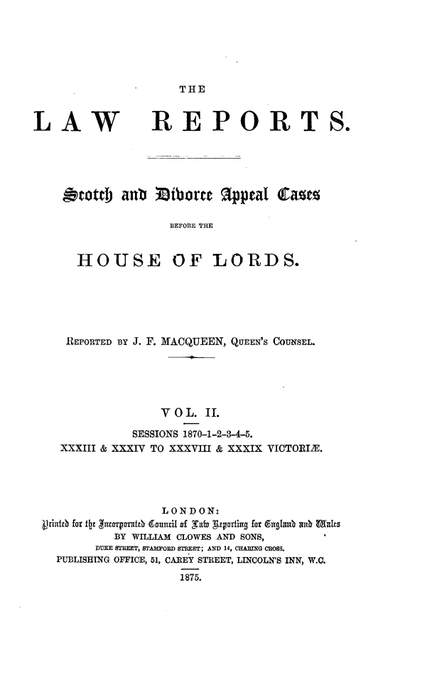 handle is hein.stair/scdvac0002 and id is 1 raw text is: 






THE


LAW


REPORT


&tottb anti Ziborrt appeal Camc

               BEFORE THE


  HOUSE OF LORDS.


REPORTED BY J. F. MACQUEEN, QUEEN'S COUNSEL.





               VOL. II.

           SESSIONS 1870-1-2-3-4-5.
 XXXIII & XXXIV TO XXXVIII & XXXIX VICTORIE.




               LONDON:
Vidbfor flte gitrorpxn16 dmxtil of Tab Azgortii fordgmii ate s
        BY WILLIAM CLOWES AND SONS,
      DUKE STREET, STAMFORD STREET; AND 14, CHAING CROSS.
PUBLISHING OFFICE, 51, CAREY STREET, LINCOLN'S INN, W.C.
                  1875.


so


