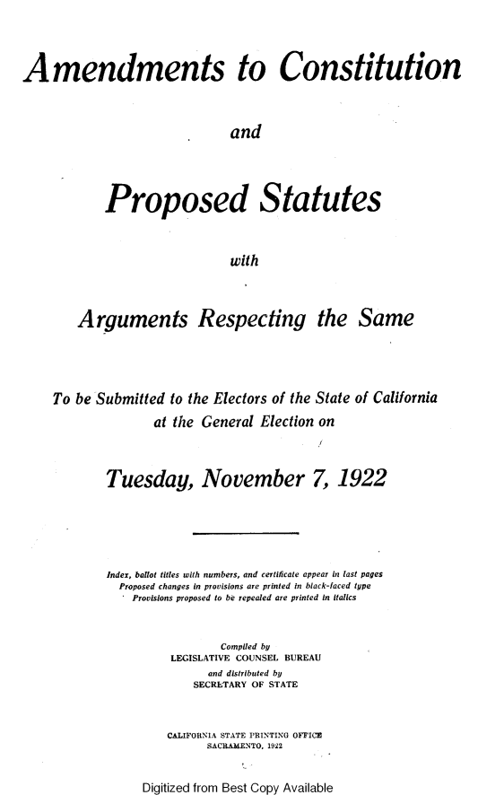 handle is hein.statecon/atcon0001 and id is 1 raw text is: 




Amendments to Constitution




                               and





            Proposed Statutes



                               with




        Arguments Respecting the Same





    To be Submitted to the Electors of the State of California

                   at the General Election on




            Tuesday, November 7, 1922







            Index, ballot titles with numbers, and certificate appear in last pages
              Proposed changes in provisions are printed In black-faced type
                Provisions proposed to be repealed are printed in italics



                             Compiled by
                      LEGISLATIVE COUNSEL BUREAU
                           and distributed by
                         SECRLTARY OF STATE



                     CALIFORNIA STATE PRINTING OFFICE
                           SACRAMENTO. 1922


Digitized from Best Copy Available


