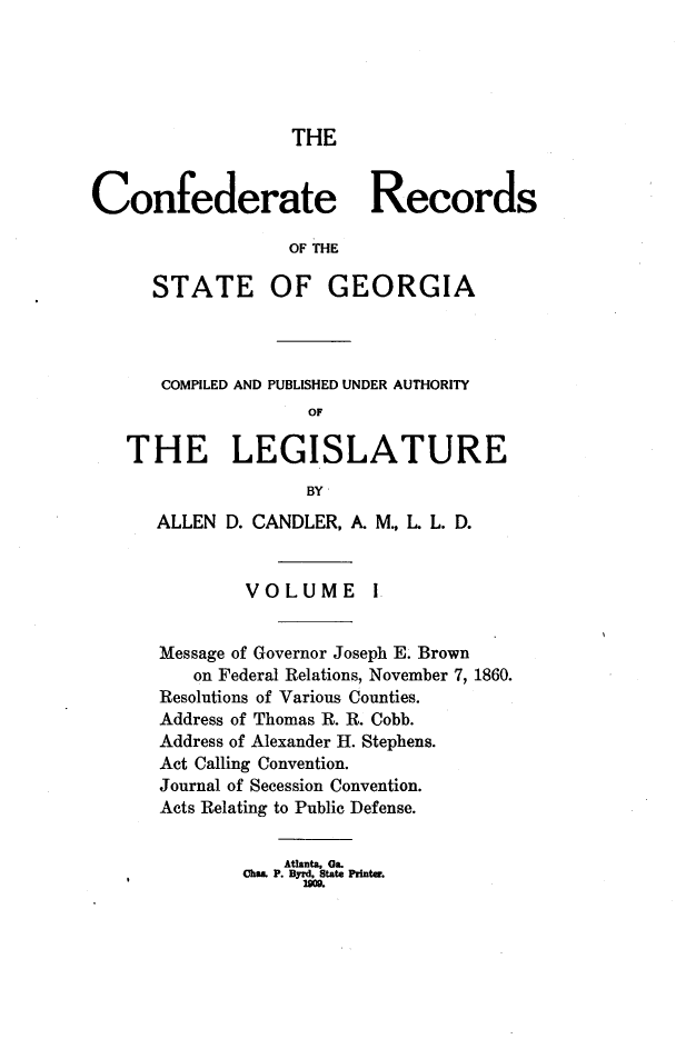 handle is hein.statecon/cfdrtrga0001 and id is 1 raw text is: 





                  THE


Confederate Records

                  OF THE

      STATE OF GEORGIA



      COMPILED AND PUBLISHED UNDER AUTHORITY
                    OF

   THE LEGISLATURE
                    BY
      ALLEN D. CANDLER, A. M., L L. D.


              VOLUME !


      Message of Governor Joseph E. Brown
         on Federal Relations, November 7, 1860.
      Resolutions of Various Counties.
      Address of Thomas R. R. Cobb.
      Address of Alexander H. Stephens.
      Act Calling Convention.
      Journal of Secession Convention.
      Acts Relating to Public Defense.


    Atlanta, Ga.
Ohms. P. Byrd, State Printe.
      2M09


