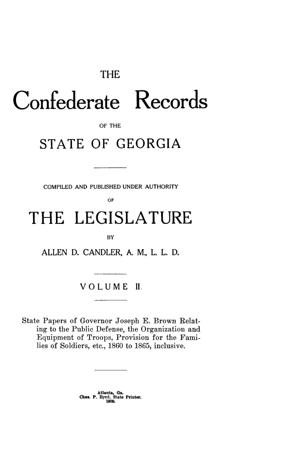 handle is hein.statecon/cfdrtrga0002 and id is 1 raw text is: 







THE


Confederate Records

                  OF THE

      STATE OF GEORGIA


    COMPILED AND PUBLISHED UNDER AUTHORITY
                  OF

 THE LEGISLATURE

                  BY

    ALLEN D. CANDLER, A. M., L. L. D.



            VOLUME lH.



State Papers of Governor Joseph E. Brown Relat-
   ing to the Public Defense, the Organization and
   Equipment of Troops, Provision for the Fami-
   lies of Soldiers, etc., 1860 to 1865, inclusive.


    Atlanta, Ga.
Chas. P. Byrd, State Printer.
     Mo0.



