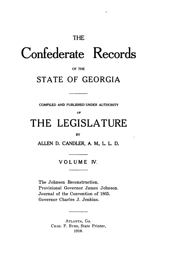 handle is hein.statecon/cfdrtrga0004 and id is 1 raw text is: 





THE


Confederate Records

                 OF THE

     STATE OF GEORGIA


   COMPILED AND PUBLISHED UNDER AUTHORITY
               OF

THE LEGISLATURE

               BY

  ALLEN D. CANDLER, A. M., L L. D.


         VOLUME IV.


The Johnson Reconstruction.
Provisional Governor James
Journal of the Convention of
Governor Charles J. Jenkins.


Johnson.
1865.


     ATLANTA, GA.
CHAS. P. BYRD, State Printer,
        1910.


