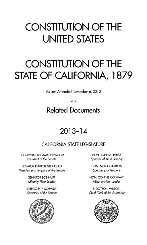 handle is hein.statecon/cousca0001 and id is 1 raw text is: CONSTITUTION OF THE
UNITED STATES
CONSTITUTION OF THE
STATE OF CALIFORNIA, 1879
As Last Amended November 6, 2012
and
Related Documents

2013-14
CALIFORNIA STATE LEGISLATURE

LT. GOVERNOR GAVIN NEWSOM
President of the Senate
SENATOR DARRELL STEINBERG
President pro Tempore of the Senate
SENATOR BOB HUFF
Minority Floor Leader
GREGORY P SCHMIDT
Secretary of the Senate

HON. JOHN A. PEREZ
Speaker of the Assembly
HON. NORA CAMPOS
Speaker pro Tempore
HON. CONNIE CONWAY
Minority Floor Leader
E. DOTSON WILSON
Chief Clerk of the Assembly


