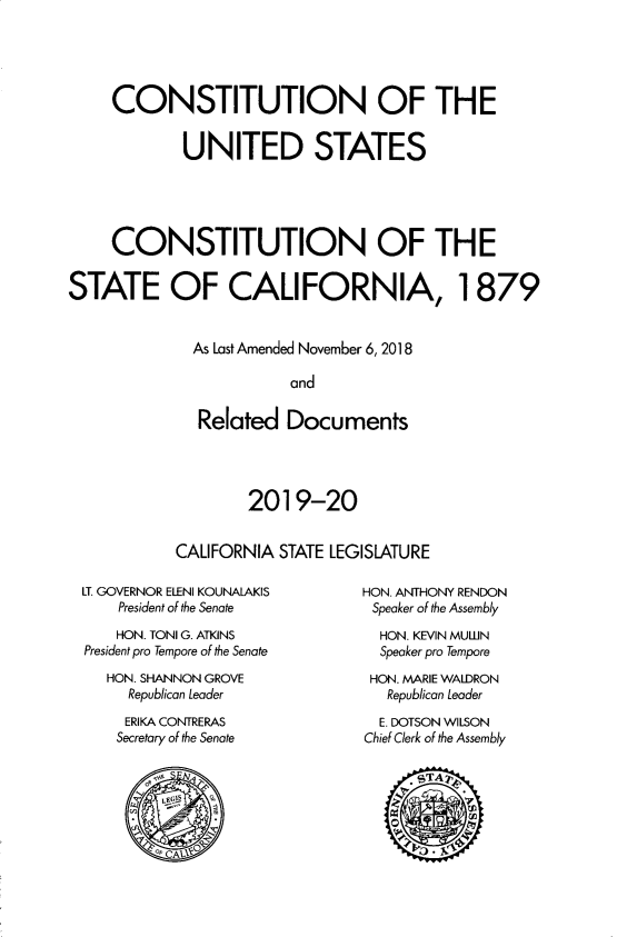 handle is hein.statecon/cousca0004 and id is 1 raw text is: 




     CONSTITUTION OF THE


            UNITED STATES





     CONSTITUTION OF THE

STATE OF CALIFORNIA, 1879


             As Last Amended November 6, 2018

                        and

              Related Documents


        2019-20


CALIFORNIA STATE LEGISLATURE


LT. GOVERNOR ELENI KOUNALAKIS
    President of the Senate
    HON. TONI G. ATKINS
President pro Tempore of the Senate
   HON. SHANNON GROVE
     Republican Leader


ERIKA CONTRERAS
Secretary of the Senate


HON. ANTHONY RENDON
Speaker of the Assembly
  HON. KEVIN MULN
  Speaker pro Tempore
  HON. MARIE WALDRON
  Republican Leader
  E. DOTSON WILSON
Chief Clerk of the Assembly


