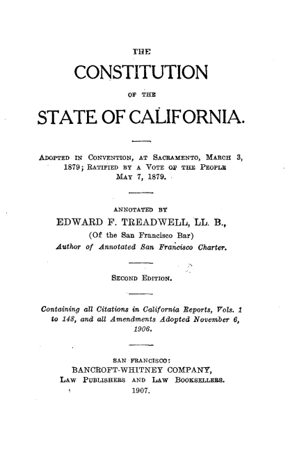 handle is hein.statecon/ctusalif0001 and id is 1 raw text is: 




                   THE


       CONSTITUTION

                  OP THE


STATE OF CALIFORNIA.



ADOPTED IN CONVENTION, AT SACRAMENTO, MARCH 3,
     1879; RATIFIED BY A VOTE Oi TE PEOPLE
               MAY  7, 1879.



               ANNOTATED BY
    EDWARD F.   TREADWELL, LL. B.,
          (Of the San Francisco Bar)
    Author of Annotated Ban Fransco Charter.



              SECOND EDITION.



 Containing all Citations in California Reports, Yols. 1
   to 148, and all Amendments Adopted November 6,
                   1906.



               SAN FRANCISCO:
       BANCROFT-WHITNEY  COMPANY,
    LAw  PUBLISHERS AND LAW    BoOKsLEEs.
                   1907.


