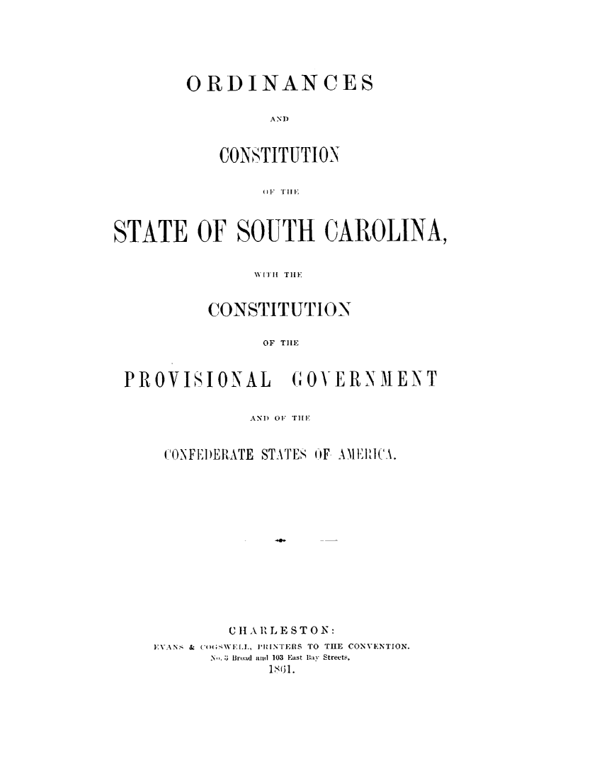 handle is hein.statecon/ocoscpg0001 and id is 1 raw text is: 






ORDINANCES

         AND



    CONSTITUTION

        u1t.1 TIlE


STATE OF SOUTH CAROLINA,


               \V [Ill Till'


          CONSTITUTION

                OF THE


 PROVISIONAL       GOVERNMENT


               ANI) 01  TiE,


     CONFI )ERATE STATES OF AMEIICA.














            C II A RLE ST O N:
    EVANS & ('t;WEIA., J'INTERS TO THE CONVENTION.
          Bro. :3 Ir nd and 103 East Bay Streets.
                 1831.


