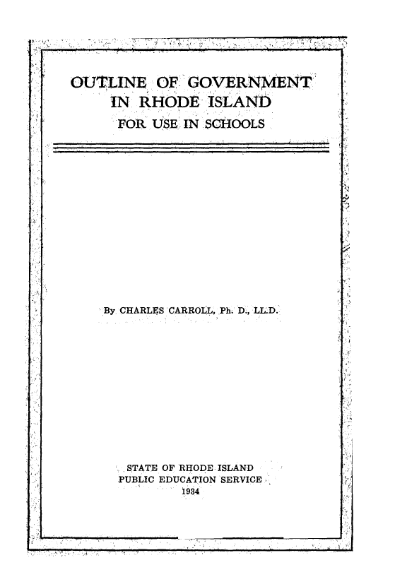 handle is hein.statecon/ogris0001 and id is 1 raw text is: 






OUTLINE OF. GOVERNM'ENT'

     IN, RHODE ISLAND

     FOR UE IN. SCHOOLS


By CHARLES 'CARROLL, Ph. D., LL.D.


STATE OF RHODE ISLAND
PUBLIC EDUCATION SERVICE
        1934


