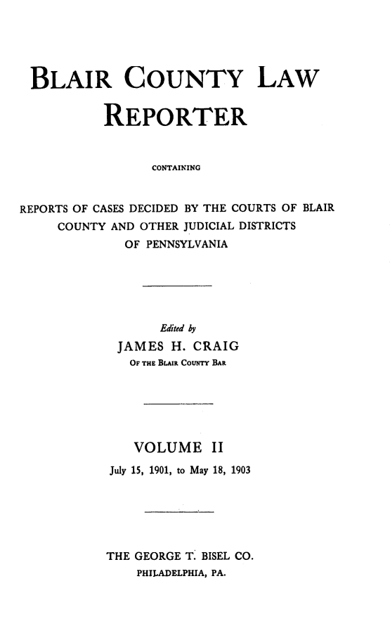 handle is hein.statereports/blaicolr0002 and id is 1 raw text is: BLAIR COUNTY LAW           REPORTER                 CONTAININGREPORTS OF CASES DECIDED BY THE COURTS OF BLAIR     COUNTY AND OTHER JUDICIAL DISTRICTS             OF PENNSYLVANIA       Edited by JAMES H. CRAIG   OF THE BLAIR CouNTY BAR   VOLUME IIJuly 15, 1901, to May 18, 1903THE GEORGE T. BISEL CO.    PHILADELPHIA, PA.