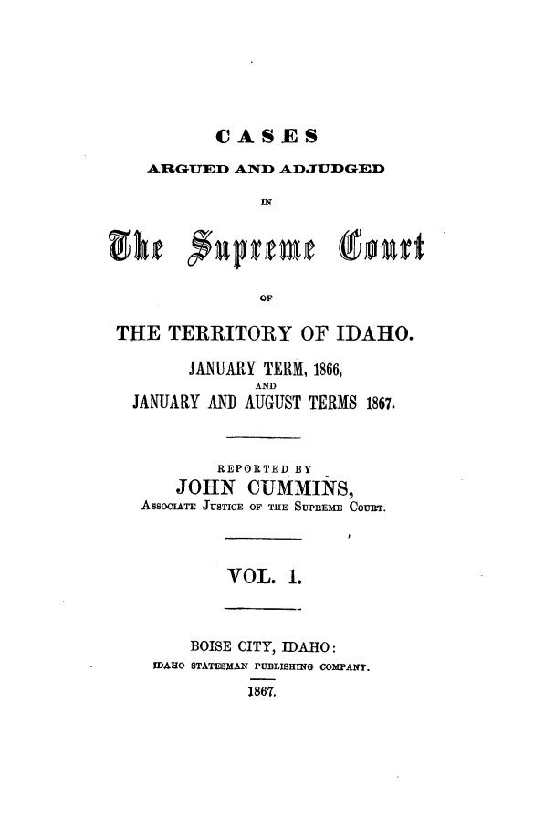 handle is hein.statereports/caasctida0001 and id is 1 raw text is: CASESARGUED AND ADJUDGEDINOFTHE TERRITORY OF IDAHO.JANUARY TERM, 1866,ANDJANUARY AND AUGUST TERMS 1867.REPORTED BYJOHN CUMMINS,ASsOCIATE JUSTICE OF THE SUPREME COURT.VOL. 1.BOISE CITY, IDAHO:FDAHO STATESMIAN PUBLISHING COMPANY.1867.