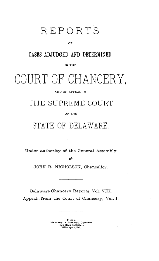 handle is hein.statereports/cadchapscde0008 and id is 1 raw text is:       REPORTS               OF CASES ADJUDGED AND DETERMINED              IN THE URT OF CHANCER          AND ON APPEAL IN THE SUPREME COURT              OF THE   STATE   OF   DELAWARE,Under authority of the General AssemblyBY    JOHN R. NICHOLSON, Chancellor.  Delaware Chancery Reports, Vol. VIII.Appeals from the Court of Chancery, Vol. I.               Press of          MERCANTILE PRINTING COMPANY             Law Book Publishers             Wilmington, Del.ccY