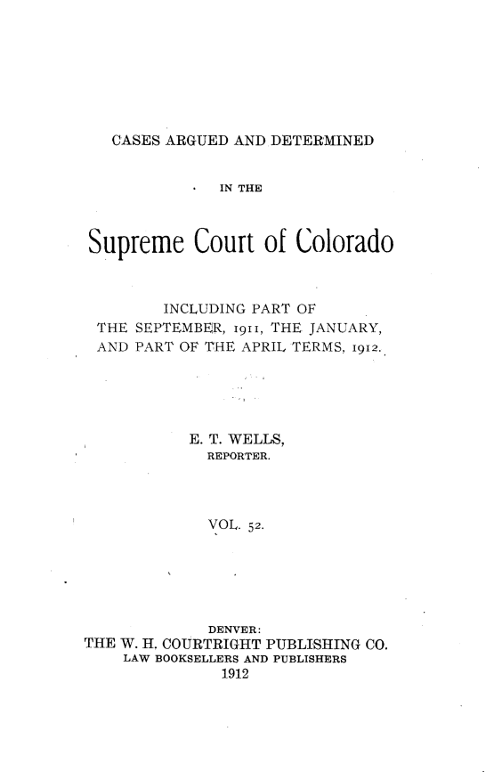 handle is hein.statereports/carsctco0052 and id is 1 raw text is:    CASES ARGUED AND DETERMINED              IN THE Supreme Court of Colorado        INCLUDING PART OF THE SEPTEMBER, i9ii, THE JANUARY, AND PART OF THE APRIL TERMS, 1912.,           E. T. WELLS,             REPORTER.             VOL. 52.             DENVER:THE W. H. COURTRIGHT PUBLISHING CO.    LAW BOOKSELLERS AND PUBLISHERS               1912