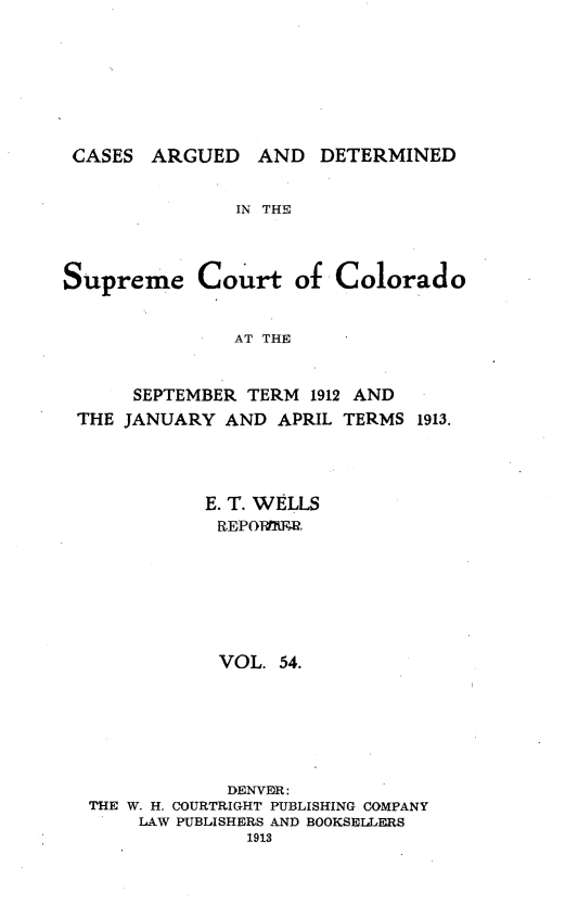 handle is hein.statereports/carsctco0054 and id is 1 raw text is: CASES ARGUED AND DETERMINEDIN THESupreme Court ofColoradoAT THE     SEPTEMBER TERM 1912 ANDTHE JANUARY AND APRIL TERMS 1913.           E. T. WELLS           REPOR1.W,           VOL. 54.             DENVER: THE W. H. COURTRIGHT PUBLISHING COMPANY     LAW PUBLISHERS AND BOOKSELLERS               1913