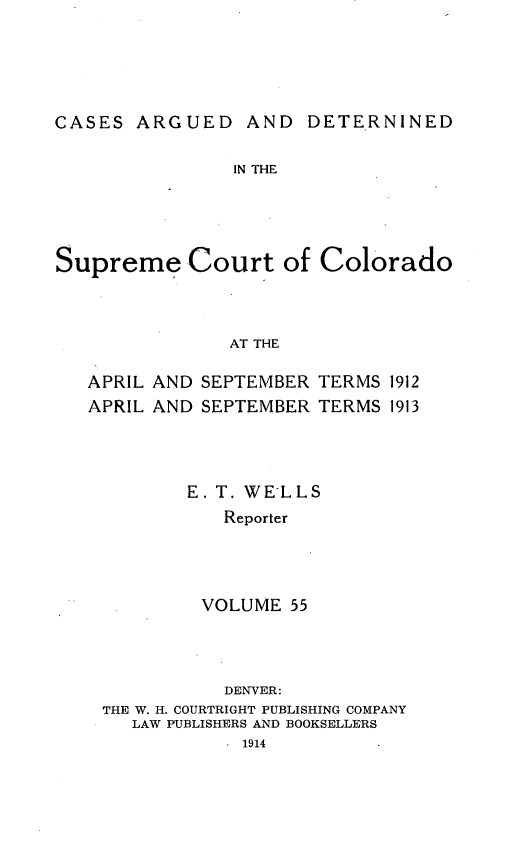 handle is hein.statereports/carsctco0055 and id is 1 raw text is: CASES ARGUED AND DETERNINEDIN THESupreme Courtof ColoradoAT THEAPRIL AND SEPTEMBERAPRIL AND SEPTEMBERTERMS 1912TERMS 1913E. T. WELLS   Reporter VOLUME 55           DENVER:THE W. H. COURTRIGHT PUBLISHING COMPANY   LAW PUBLISHERS AND BOOKSELLERS            1914