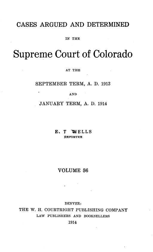 handle is hein.statereports/carsctco0056 and id is 1 raw text is: CASES ARGUED AND DETERMINED               IN THESupreme Court of Colorado               AT THESEPTEMBER TERM, A. D. 1913          AND JANUARY TERM, A. D. 1914           E. T -WELLS              RPD1TE             VOLUME 56             DENVER:THE W. H. COURTRIGHT PUBLISHING COMPANY     LAW PUBLISHERS AND BOOKSELLERS               1914