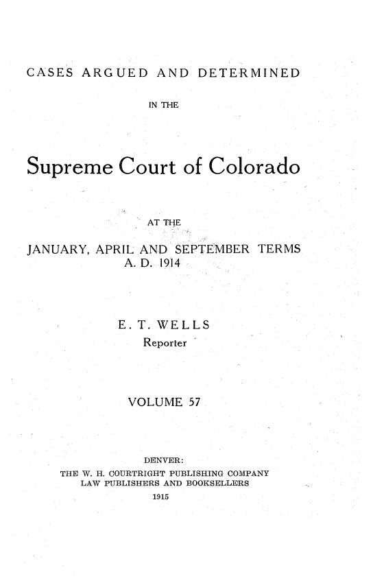 handle is hein.statereports/carsctco0057 and id is 1 raw text is: CASES ARGUED AND DETERMINED               IN THESupreme Court of Colorado               AT THEJANUARY, APRIL AND SEPTEMBER TERMS            A. D. 1914            E. T. WELLS               Reporter             VOLUME 57               DENVER:    THE W. H. COURTRIGHT PUBLISHING COMPANY       LAW PUBLISHERS AND BOOKSELLERS