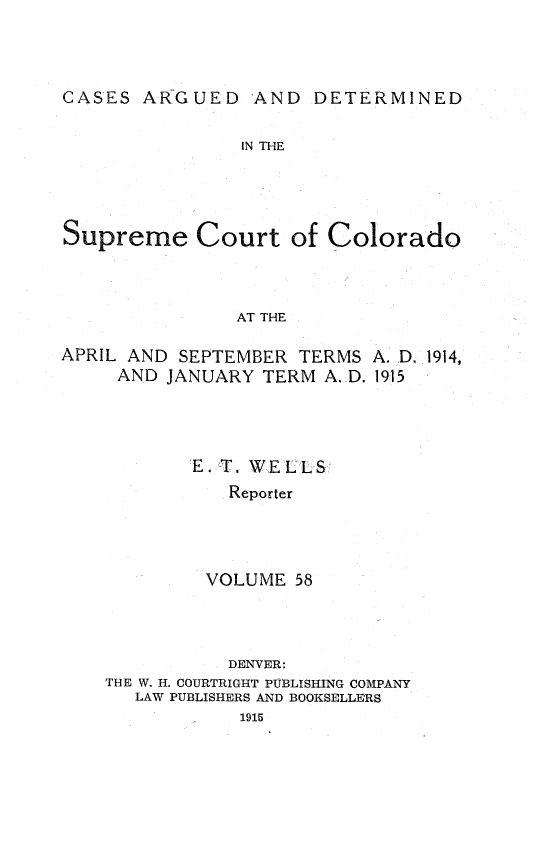 handle is hein.statereports/carsctco0058 and id is 1 raw text is: CASES ARGUED AND DETERMINED                IN THESupreme Court of Colorado               AT THEAPRIL AND SEPTEMBER TERMS A. D. 1914,     AND JANUARY TERM A. D. 1915E. T. WELLS   Reporter VOLUME 58           DENVER:THE W. H. COURTRIGHT PUBLISHING COMPANY   LAW PUBLISHERS AND BOOKSELLERS            1915