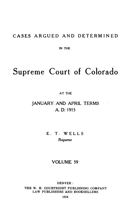 handle is hein.statereports/carsctco0059 and id is 1 raw text is: CASES ARGUED AND DETERMINEDIN THESupremeCourtof ColoradoAT THEJANUARY. AND APRIL TERMS        A. D.' 1915     E. T. WELLS         Reporter       VOLUME 59           DENVER:THE W. H. COURTRIGHT PUBLISHING COMPANY   LAW PUBLISHERS AND BOOKSELLERS