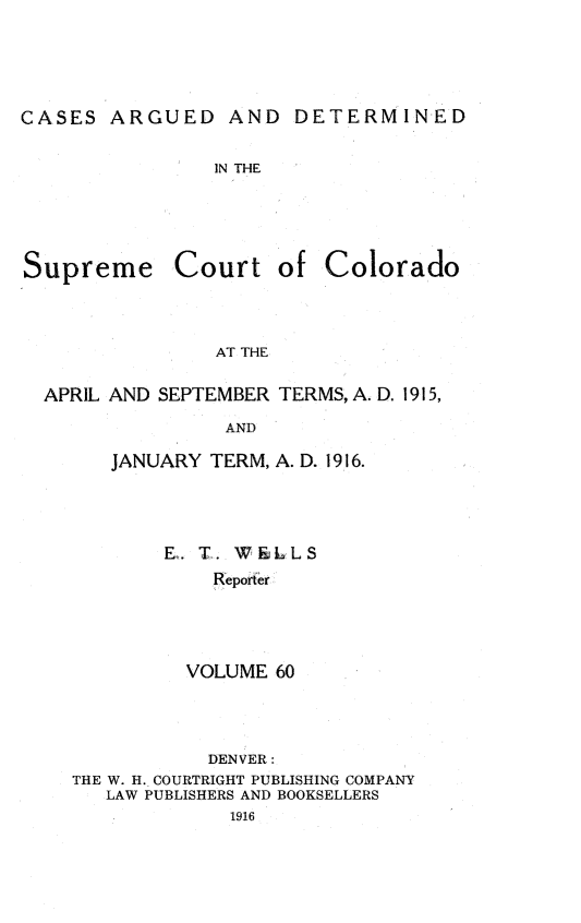 handle is hein.statereports/carsctco0060 and id is 1 raw text is: CASES ARGUED AND DETERMINEDIN THESupreme Court ofColoradoAT THEAPRIL AND SEPTEMBER TERMS, A. D. 1915,               AND      JANUARY TERM, A. D. 1916.E. T. W &LL S    Reporter  VOLUME 60           DENVER:THE W. H. COURTRIGHT PUBLISHING COMPANY   LAW PUBLISHERS AND BOOKSELLERS