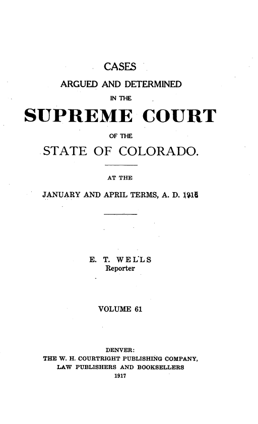 handle is hein.statereports/carsctco0061 and id is 1 raw text is:              CASES      ARGUED AND DETERMINED              IN ThESUPREME COURT              OF THE   STATE OF COLORADO.              AT THE   JANUARY AND APRIL TERMS, A. D. JU1E        E. T. WEL'LS           Reporter         VOLUME 61           DENVER:THE W. H. COURTRIGHT PUBLISHING COMPANY,  LAW PUBLISHERS AND BOOKSELLERS