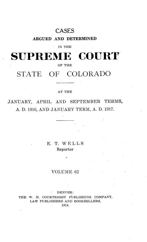 handle is hein.statereports/carsctco0062 and id is 1 raw text is:              CASES      ARGUED AND DETERMINED              IN THESUPREME COURT              OF THESTATE OFCOLORADOAT THEJANUARY, APRIL AND SEPTEMBER TERMS,  A. D. 1916, AND JANUARY TERM, A. D. 1917.            E. T. WELLS               Reporter             VOLUME 62               DENVER:   THE W. H. COURTRIGHT P[JBLISHING COMPANY,       LAW PUBLISHERS AND BOOKSELLERS,                1918.