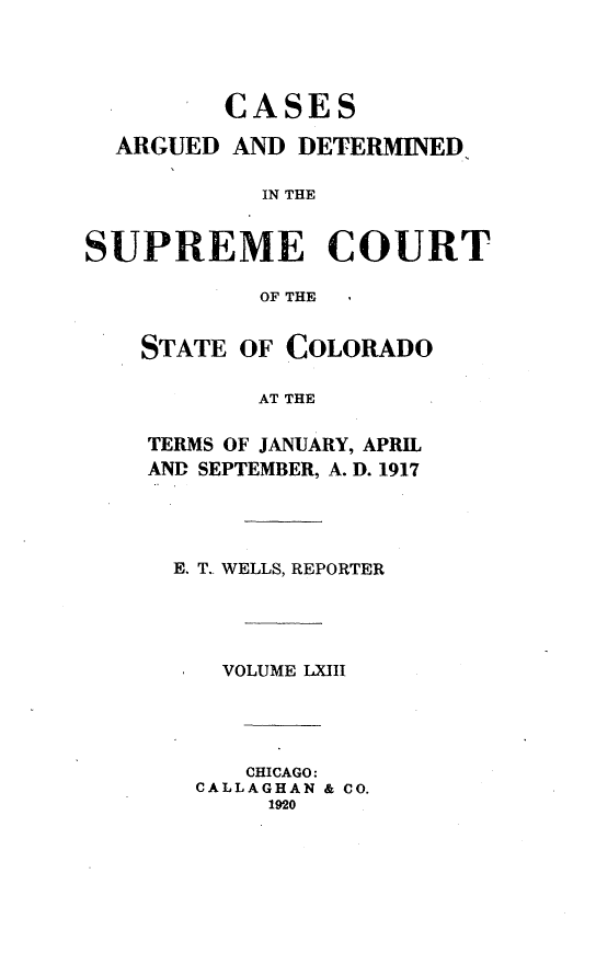 handle is hein.statereports/carsctco0063 and id is 1 raw text is:          CASES  ARGUED AND DETERMINED,            IN THESUPREME COURT           OF THESTATE OF COLORADO        AT THETERMS OF JANUARY, APRILAND SEPTEMBER, A. D. 1917E. T., WELLS, REPORTER   VOLUME LXIII     CHICAGO: CALLAGHAN & CO.      1920