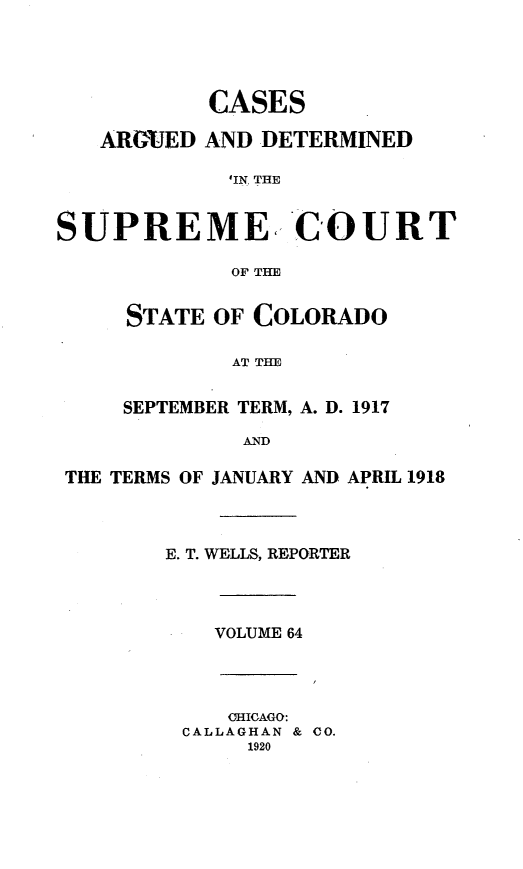 handle is hein.statereports/carsctco0064 and id is 1 raw text is:            CASES   ARGiED AND DETERMINED             'IN. THESUPREME, COURT             OF THE     STATE OF COLORADO             AT THESEPTEMBER TERM, A. D.         AND'ERMS OF JANUARY AND _   E. T. WELLS, REPORTER1917PRIL 1918VOLUME 64   OHICAGO:CALLAGHAN & CO.     1920THE T