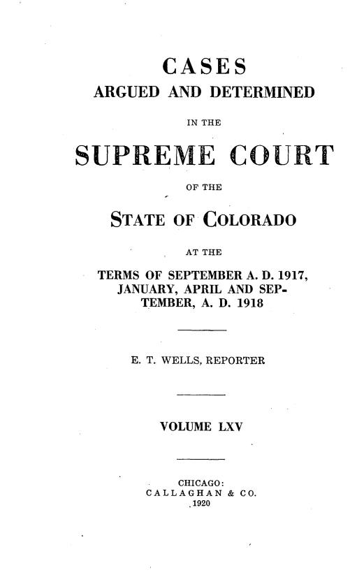 handle is hein.statereports/carsctco0065 and id is 1 raw text is:          CASES  ARGUED AND DETERMINED           IN THESUPREME COURT           OF THE    STATE OF COLORADO           AT THE  TERMS OF SEPTEMBER A. D. 1917,    JANUARY, APRIL AND SEP-       TEMBER, A. D. 1918E. T. WELLS, REPORTER   VOLUME LXV     CHICAGO:  CALLAGHAN & CO.      .1920