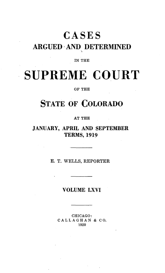 handle is hein.statereports/carsctco0066 and id is 1 raw text is:          CASES  ARGUED, AND DETERMINED           IN THESUPREME COURT           OF THESTATE OF COLORADO        AT THEJANUARY,APRIL AND SEPTEMBERTERMS, 1919E. T. WELLS, REPORTER   VOLUME LXVI     CHICAGO:  CALLAGHAN & CO.      1920