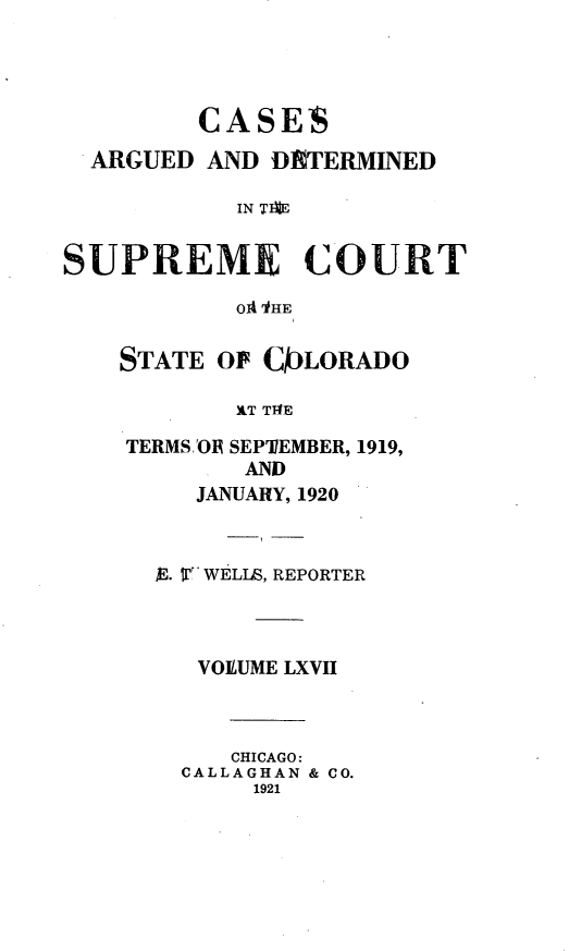 handle is hein.statereports/carsctco0067 and id is 1 raw text is:          CASES  ARGUED AND DE'TERMINED           IN TMRESUPREME COURT           oA ItHESTATE OF CKLORADO        WT TMETERMS 'OR SEPTEMBER, 1919,        AND     JANUARY, 1920  $E. W! WELLS, REPORTER     VOLUME LXVII       CHICAGO:    CALLAGHAN & CO.         1921