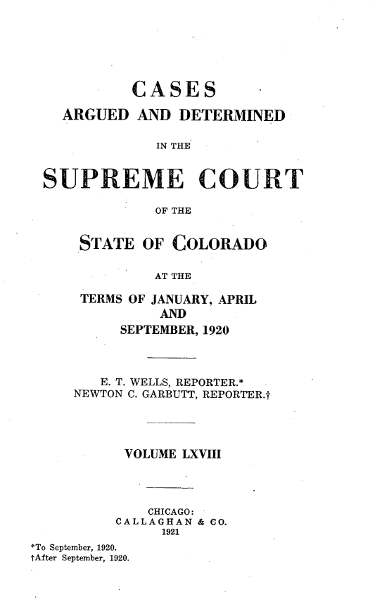 handle is hein.statereports/carsctco0068 and id is 1 raw text is:             CASES    ARGUED AND DETERMINED              IN THE SUPREME COURT              OF THE      STATE OF COLORADO              AT THE      TERMS OF JANUARY, APRIL               AND          SEPTEMBER, 1920        E. T. WELLS, REPORTER.*     NEWTON C. GARBUTT, REPORTER.t           VOLUME LXVIII             CHICAGO:          CALLAGHAN & CO.               1921*To September, 1920.tAfter September, 1920.