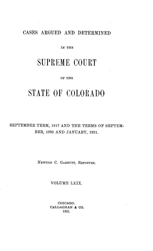 handle is hein.statereports/carsctco0069 and id is 1 raw text is: CASES ARGUED AND DETERMINED             IN THE     SUPREME COURT             OF THE,  STATE OF COLORADOSEPTEMBER TERM, 1917 AND THE TERMS OF SEPTEM-        BER, 1920 AND JANUARY, 1921.        NEWTON C. GARBuTT, REPORTER.              VOLUME LXIX.                CHICAGO:              CALLAGHAN & CO.                  1921.