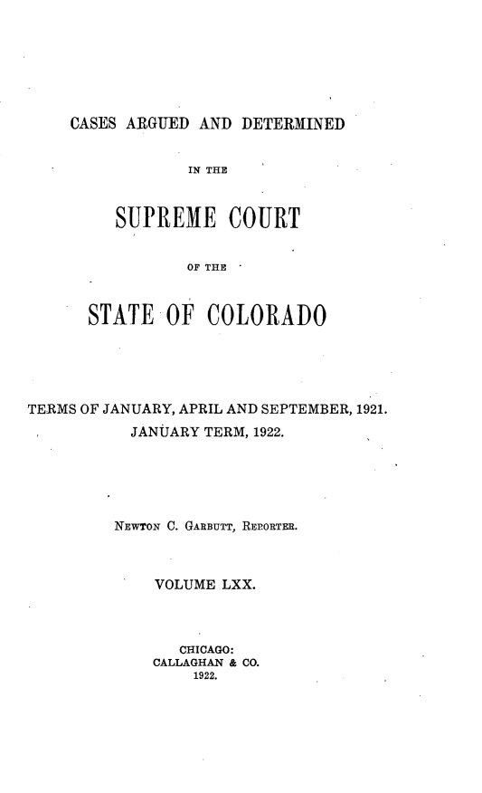 handle is hein.statereports/carsctco0070 and id is 1 raw text is: CASES ARGUED AND DETERMINED            IN THE     SUPREME COURT            OF THE  STATE OF COLORADOTERMS OF JANUARY, APRIL AND SEPTEMBER, 1921.           JANUARY TERM, 1922.         NEWTON C. GARBUTT, REP.ORTER.             VOLUME LXX.                CHICAGO:             CALLAGHAN & CO.                 1922.