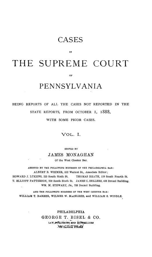 handle is hein.statereports/cascpa0001 and id is 1 raw text is: CASESINTHE SUPREME COURTOFPENNSYLVANIABEING REPORTS OF ALL THE CASES NOT REPORTED IN THESTATE REPORTS, FROM OCTOBER I, i888,WITH SOME PRIOR CASES.VOL. I.EDITED BYJAMES MONAGHANOf the West Chester Bar.ASSISTED BY THE FOLLOWING MEMBERS OF THE PHILADELPHIA BAR:ALBERT B. WEIMER, 512 Walnut St., Associate Editor;HOWARD J. LUKENS, 225 South Sixth St.  THOMAS REATH, 119 South Fourth St.T. ELLIOTT PATTERSON, 229 South Sixth St. JAMES C. SELLERS, 438 Drexel Building.WM. M. STEWART, JR., 738 Drexel Building.AND THE FOLLOWING MEMBERS OF THE WEST CHESTER BAR:WILLIAM T. BARBER, WILMER W. MAcELREE, and WILLIAM S. WINDLE.PHILADELPHIAGEORGE T. BISEL & CO.LAW-_V1LIHEIR j2Ip 6ELLERS