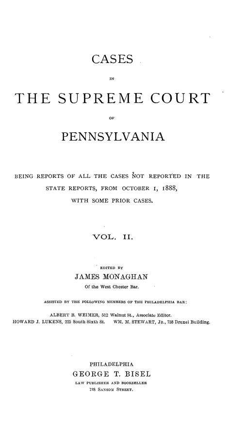 handle is hein.statereports/cascpa0002 and id is 1 raw text is: CASESINTHE SUPREME COURTOFPENNSYLVANIABEING REPORTS OF ALL THE CASES NOT REPORTED IN THESTATE REPORTS, FROM OCTOBER 1, I888,WITH SOME PRIOR CASES.VOL. II.EDITED BYJAMES MONAGHANOf the West Chester Bar.ASSISTED BY TIlE FOLLOWIVNG MEMBERS OF THE PHILADELPIIIA BAR:ALBERT B. WEEIIER, 512 Walnut St., Associate Editor.HOWARD J. LUKENS, 225 South Sixth St. Wll1. M8. STEWART, JR., 738 Drexel Building.PHILADELPHIAGEORGE T. BISELLAW PUBLISHER AND BOOKSELLER738 SANSOM STREET.