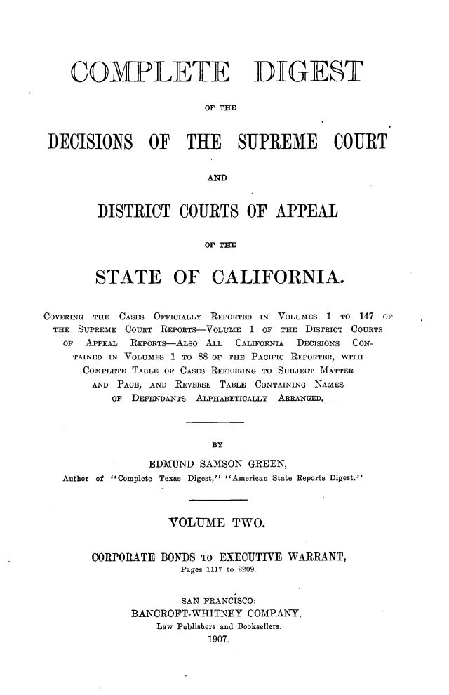 handle is hein.statereports/cdigtourca0002 and id is 1 raw text is:     COMPLETE DIGEST                         OF THEDECISIONS OF THE SUPRE1E COURT                         ANDDISTRICT COURTS OF APPEAL                 OF THESTATE OF CALIFORNIA.COVERING THE CASES OFFICIALLY REPORTED IN VOLUMES 1 TO 147 OFTHE  SUPREME COURT REPORTS-VOLUME 1 OF THE DISTRICT COURTS   OF APPEAL  REPORTs-ALso ALL CALIFORNIA DECISIONS CON-     TAINED IN VOLUMES 1 TO 88 OF THE PACIFIC REPORTER, WITH     COMPLETE TABLE OF CASES REFERRING TO SUBJECT MATTER        AND PAGE, AND REVERSE TABLE CONTAINING NAMES           OF DEFENDANTS ALPHABETICALLY ARRANGED. -                          BY                EDMUND   SAMSON GREEN,   Author of Complete Texas Digest, American State Reports Digest.            VOLUME TWO.CORPORATE  BONDS To EXECUTIVE  WARRANT,              Pages 1117 to 2209.              SAN FRANCISCO:      BANCROFT-WHITNEY  COMPANY,          Law Publishers and Booksellers.                  1907.