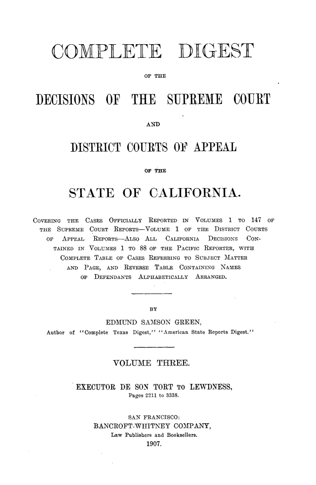 handle is hein.statereports/cdigtourca0003 and id is 1 raw text is:     COMPLETE DIGEST                        OF THEDECISIONS OF THE SUPREME COURT                        ANDDISTRICT COURTS OF APPEAL                 OF CIASTATE OF CALIFORNIA.COVERING THE CASES OFFICIALLY REPORTED IN VOLUMES 1 TO 147 OFTHE  SUPREME COURT REPORTS-VOLUME 1 OF THE DISTRICT COURTS   OF APPEAL REPORTs-ALso ALL CALIFORNIA DECISIONS CON-     TAINED IN VOLUMES 1 TO 88 OF THE PACIFIC REPORTER, WITH     COMPLETE TABLE OF CASES REFERRING TO SUBJECT -MATTER       AND PAGE, AND REVERSE TABLE CONTAINING NAMES           OF DEFENDANTS ALPHABETICALLY ARRANGED.                          BY                EDMUND  SAMSON GREEN,   Author of Complete Texas Digest, American State Reports Digest.        VOLUME THREE.EXECUTOR  DE SON TORT To LEWDNESS,            Pages 2211 to 3338.            SAN FRANCISCO:    BANCROFT-WHITNEY  COMPANY,        Law Publishers and Booksellers.                1907.