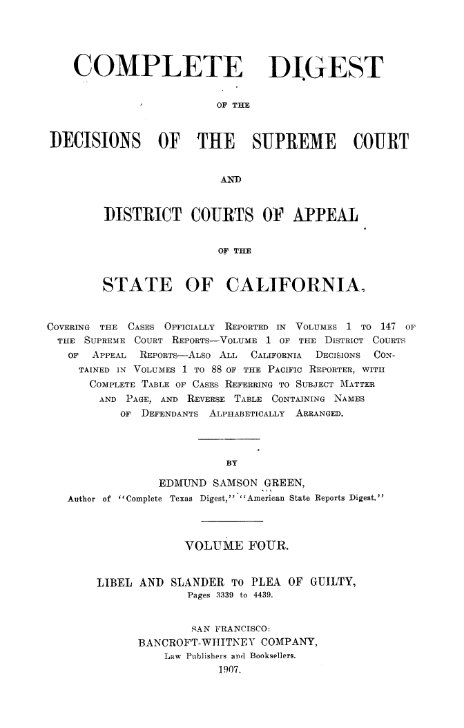 handle is hein.statereports/cdigtourca0004 and id is 1 raw text is:     COMPLETE DIGEST                         OF' THEI)ECISIONS OF THE SUPREME COURT                          ANDDISTRICT COURTS OF APPEAL                 OF THESTATE OF CALIFORNIA,COVERING THE CASES OFFICIALLY REPORTED IN VOLUMES 1 TO 147 OF  THE SUPREME COURT REPORTS-VOLUME 1 OF THE DISTRICT' COURTS  OF   APPEAL REPORTS-ALso ALL CALIFORNIA DECISIONS CON-     TAINED IN VOLUMES 1 TO 88 OF THE PACIFIC REPORTER, WITH     COMPLETE TABLE OF CASES REFERRING TO SUBJECT MATTER        AND PAGE, AND REVERSE TABLE CONTAINING NAMES           OF DEFENDANTS ALPHABETICALLY ARRANGED.                           BY                 EDMUND  SAMSON  GREEN,   Author of Complete Texas Digest, American State Reports Digest.             VOLUME FOUR.LIBEL AND  SLANDER  TO PLEA  OF GUILTY,              Pages 3339 to 4439.              SAN FRANCISCO:      BANCROFT-WHITNEY   COMPANY,          Law Publishers and Booksellers.                  1907.