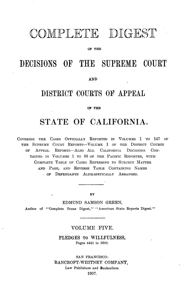 handle is hein.statereports/cdigtourca0005 and id is 1 raw text is:     COMPLETE DIGEST                         OF TEDECISIONS OF THE -TSUPRE1VIE COURT                         ANDDISTRICT COURTS OF APPEAL                 OF THESTATE OF CALIFORNIA.COVERING THE CASES OFFICIALLY   REPORTED IN  VOLUMES 1 TO 147 OFTHE   SUPREME COURT REPORTS-VOLUME 1 OF THE DISTRICT COURTS   OF  APPEAL REPORTs-ALSo ALL CALIFORNIA DECISIONS CON-     TAINED IN VOLUMES 1 TO 88 OF THE PACIFIC REPORTER, WITH     COMPLETE TABLE OF CASES REFERRING TO SUBJECT MATTER        AND PAGE, AND REVERSE TABLE CONTAINING NAMES           OF DEFENDANTS ALPHABETICALLY    ARRANGED.                           BY                 EDMUND  SAMSON GREEN,   Author of Complete Texas Digest, American State Reports Digest.      VOLUME FIVE.  PLEDGES TO WILLFULNESS,        Pages 4441 to 5600.        SAN FRANCISCO:3ANCROFT-WHITNEY   COMPANY,    Law Publishers and Booksellers.            1907.