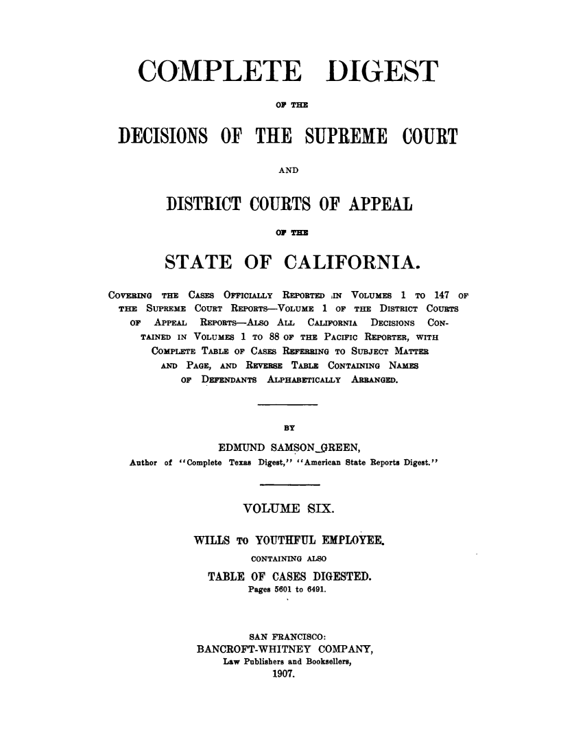 handle is hein.statereports/cdigtourca0006 and id is 1 raw text is:    COMPLETE DIGEST                        OF THEDECISIONS OF THE SUPREME COURT                         ANDDISTRICT COURTS OF APPEAL                 OF THESTATE OF CALIFORNIA.COVERING THE CASEs OrICIALLY REPORTED lN VOLUMES 1 To 147 OF  THE SUPREME COURT REPORTS-VOLUME 1 OF THE DIsTRIcT COURTS  OF   APPEAL REPORTS--ALso AL CALIFORNIA DECISIONS CON-     TAINED IN VOLUMES 1 TO 88 OF THE PACIFIC REPORTER, WITH       COMPLETE TABLE OF CASES REFERRING TO SUBJECT MATTER       AND  PAGE, AND REVERSE TABLE CONTAINING NAMES           OF DEFENDANTS ALPHABETICALLY ARRANGED.                           BY                 EDMUND  SAMSON.9REEN,   Author of Complete Texas Digest, American State Reports Digest.        VOLUME   SIX.WILLS  TO YOUTHFUL  EMPLOYEE.         CONTAINING ALSO  TABLE  OF CASES DIGESTED.        Pages 5601 to 6491.        SAN FRANCISCO:BANCROFT-WHITNEY   COMPANY,     Law Publishers and Booksellers,            1907.