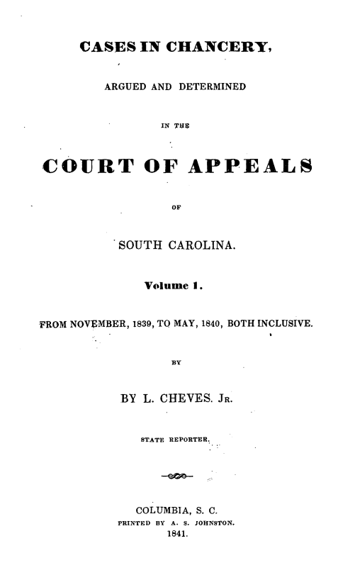 handle is hein.statereports/chapsc0001 and id is 1 raw text is: CASES IN CHANCERY,ARGUED AND DETERMINEDIN THSCOURT OF APPEALSOFSOUTH CAROLINA.Volume I.FROM NOVEMBER, 1839, TO MAY, 1840, BOTH INCLUSIVE.BYBY L. CHEVES. JR.STATE REPORTER,COLUMBIA, S. C.PRINTED BY A. S. JOHNSTON.1841.
