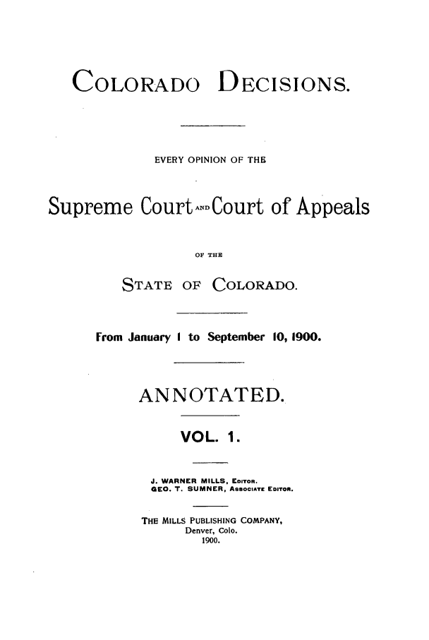 handle is hein.statereports/colodecc0001 and id is 1 raw text is: COLORADODECISIONS.EVERY OPINION OF THESupreme CourtNCourt of AppealsOF THESTATE OFCOLORADO.From January I to September 10, 1900.ANNOTATED.VOL. 1.J. WARNER MILLS, EDITOR.GEO. T. SUMNER, ASSOCIATE EDITOR.THE MILLS PUBLISHING COMPANY,Denver, Colo.1900.
